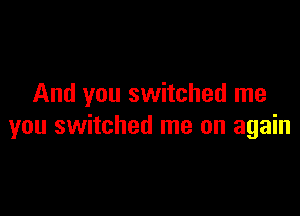 And you switched me

you switched me on again