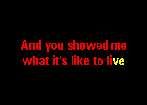 And you showed me

what it's like to live