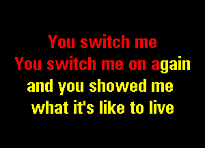 You switch me
You switch me on again

and you showed me
what it's like to live