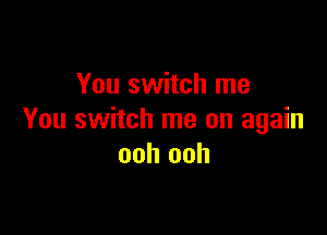 You switch me

You switch me on again
ooh ooh