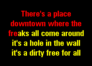 There's a place
downtown where the
freaks all come around
it's a hole in the wall
it's a dirty free for all