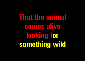 That the animal
comes alive

looking for
something wild
