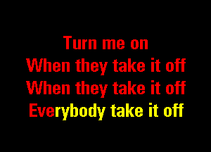 Turn me on
When they take it off

When they take it off
Everybody take it off