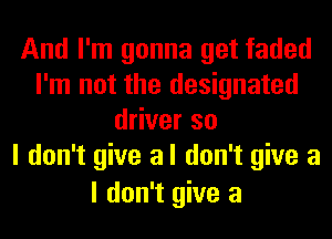 And I'm gonna get faded
I'm not the designated
driver so
I don't give a I don't give a
I don't give a