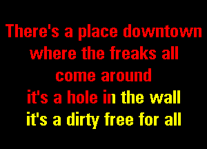 There's a place downtown
where the freaks all
come around
it's a hole in the wall
it's a dirty free for all