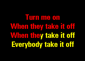 Turn me on
When they take it off

When they take it off
Everybody take it off