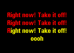 Right now! Take it off!
Right now! Take it off!

Right now! Take it off!
oooh