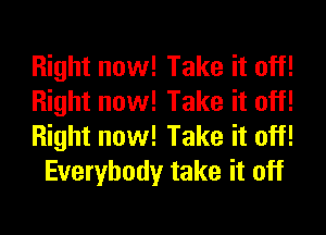 Right now! Take it off!
Right now! Take it off!
Right now! Take it off!

Everybody take it off