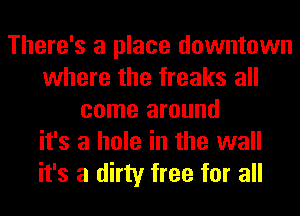 There's a place downtown
where the freaks all
come around
it's a hole in the wall
it's a dirty free for all