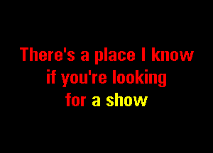 There's a place I know

if you're looking
for a show