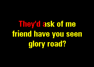 They'd ask of me

friend have you seen
glory road?