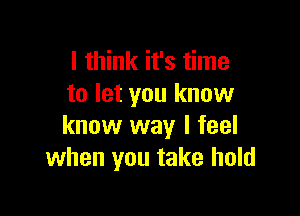 I think it's time
to let you know

know way I feel
when you take hold