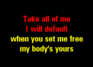 Take all of me
I will default

when you set me free
my body's yours