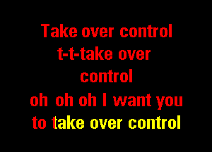 Take over control
t-t-take over

control

oh oh oh I want you
to take over control
