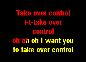 Take over control
t-t-take over

control
oh oh oh I want you
to take over control