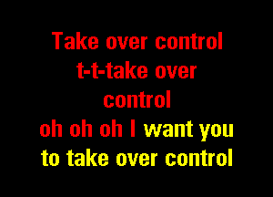 Take over control
t-t-take over

control
oh oh oh I want you
to take over control