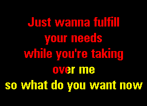 Just wanna fulfill
your needs

while you're taking
over me
so what do you want now