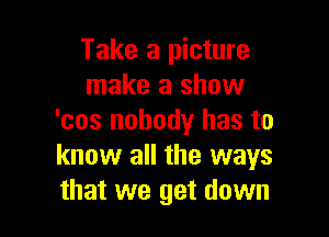 Take a picture
make a show

'cos nobody has to
know all the ways
that we get down