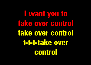 I want you to
take over control

take over control
t-t-t-take over
control