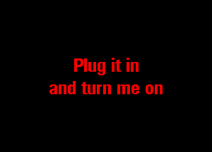 Plug it in

and turn me on