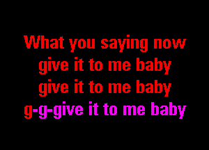 What you saying now
give it to me babyr

give it to me baby
g-g-give it to me babyr