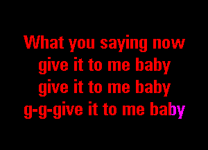 What you saying now
give it to me babyr

give it to me baby
g-g-give it to me babyr