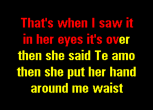 That's when I saw it
in her eyes it's over
then she said Te amo
then she put her hand
around me waist