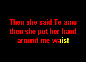 Then she said Te amo

then she put her hand
around me waist