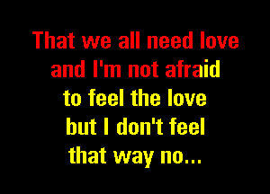 That we all need love
and I'm not afraid

to feel the love
but I don't feel
that way no...