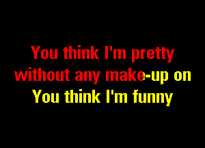 You think I'm pretty

without any make-up on
You think I'm funnyr