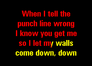 When I tell the
punch line wrong

I know you get me
so I let my walls
come down, down