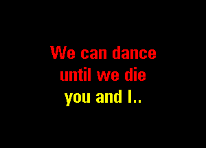 We can dance

until we die
you and l..