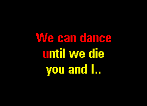 We can dance

until we die
you and l..