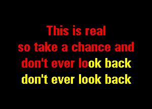 This is real
so take a chance and

don't ever look back
don't ever look back