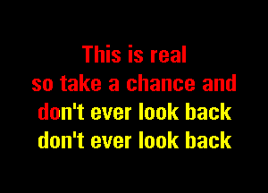 This is real
so take a chance and

don't ever look back
don't ever look back