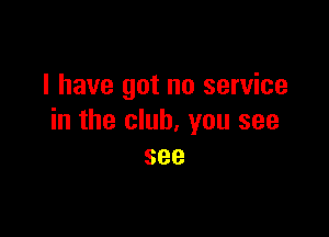 I have got no service

in the club, you see
see