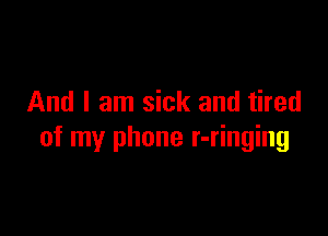 And I am sick and tired

of my phone r-ringing