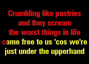 Crumbling like pastries
and they scream
the worst things in life
come free to us 'cos we're
iust under the upperhand