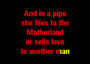 And in a pipe
she flies to the

Motherland
or sells love
to another man