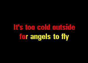 It's too cold outside

for angels to fly