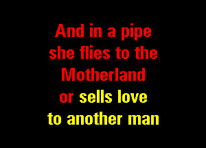 And in a pipe
she flies to the

Motherland
or sells love
to another man