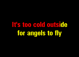 It's too cold outside

for angels to fly