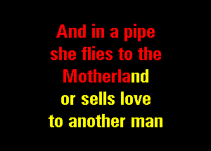 And in a pipe
she flies to the

Motherland
or sells love
to another man