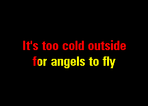 It's too cold outside

for angels to fly