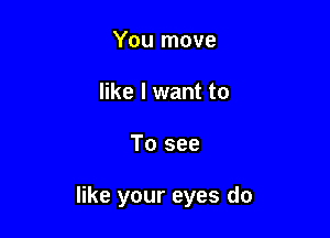 You move
like I want to

To see

like your eyes do