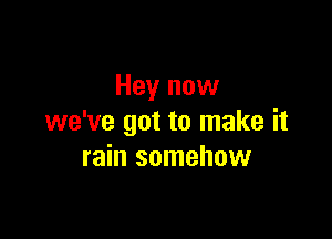 Hey now

we've got to make it
rain somehow