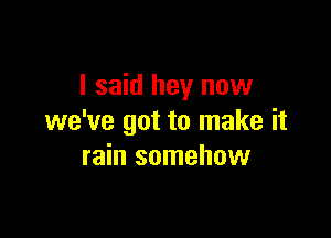 I said hey now

we've got to make it
rain somehow