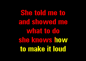 She told me to
and showed me

what to do
she knows how
to make it loud