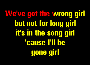 We've got the wrong girl
but not for long girl

it's in the song girl
'causelWlbe
gone girl