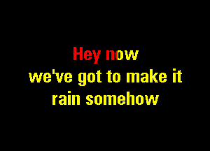 Hey now

we've got to make it
rain somehow